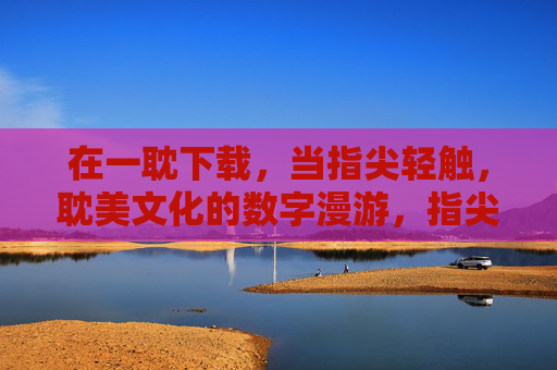 在一耽下载,当指尖轻触,耽美文化的数字漫游,指尖轻触一耽,耽美文化的数字漫游 在一耽下载,当指尖轻触,耽美文化的数字漫游,指尖轻触一耽,耽美文化的数字漫游