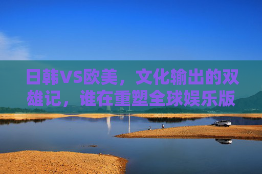 日韩VS欧美,文化输出的双雄记,谁在重塑全球娱乐版图? 日韩VS欧美,文化输出的双雄记,谁在重塑全球娱乐版图?