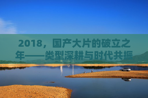 2018,国产大片的破立之年——类型深耕与时代共振的答卷,2018国产大片的破立答卷,类型深耕与时代共振 2018,国产大片的破立之年——类型深耕与时代共振的答卷,2018国产大片的破立答卷,类型深耕与时代共振