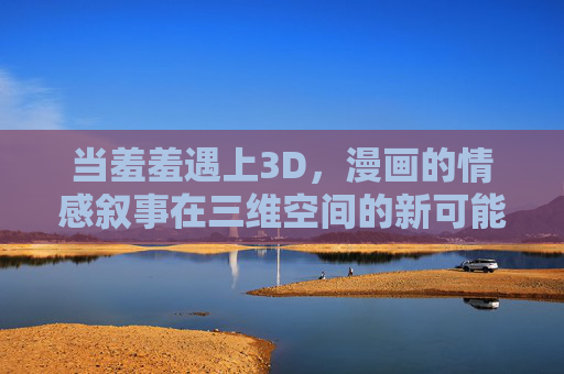 当羞羞遇上3D,漫画的情感叙事在三维空间的新可能,当羞涩遇上3D,漫画情感叙事的三维新可能 当羞羞遇上3D,漫画的情感叙事在三维空间的新可能,当羞涩遇上3D,漫画情感叙事的三维新可能