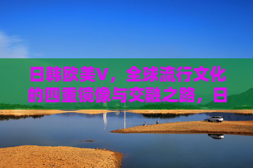 日韩欧美V，全球流行文化的四重镜像与交融之路，日韩欧美流行文化的四重镜像与交融之路