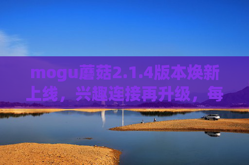 mogu蘑菇2.1.4版本焕新上线，兴趣连接再升级，每一刻都值得分享，mogu蘑菇2.1.4版本焕新上线，兴趣连接再升级，每一刻都值得分享