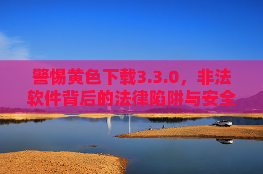 警惕黄色下载3.3.0，非法软件背后的法律陷阱与安全风险，警惕黄色下载3.3.0，非法软件的法律陷阱与安全风险