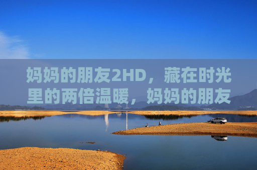 妈妈的朋友2HD,藏在时光里的两倍温暖,妈妈的朋友,藏在时光里的两倍温暖 妈妈的朋友2HD,藏在时光里的两倍温暖,妈妈的朋友,藏在时光里的两倍温暖