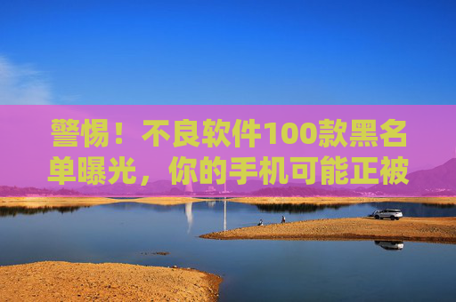 警惕！不良软件100款黑名单曝光，你的手机可能正被这些隐形杀手监控，警惕！不良软件100款黑名单曝光，手机恐遭隐形杀手监控