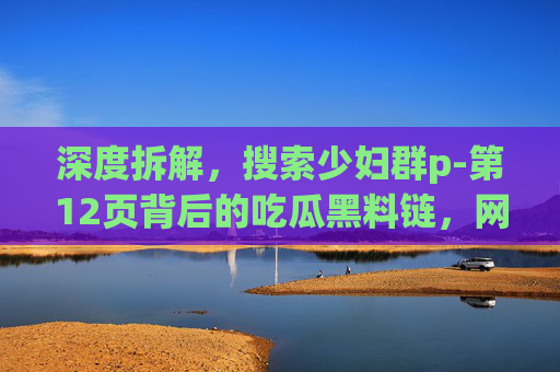 深度拆解,搜索少妇群p-第12页背后的吃瓜黑料链,网红爆料独家泄密是真相还是流量陷阱?| 76吃瓜,揭秘少妇群p-第12页背后黑料链,网红爆料是真相还是流量陷阱? 深度拆解,搜索少妇群p-第12页背后的吃瓜黑料链,网红爆料独家泄密是真相还是流量陷阱?| 76吃瓜,揭秘少妇群p-第12页背后黑料链,网红爆料是真相还是流量陷阱?