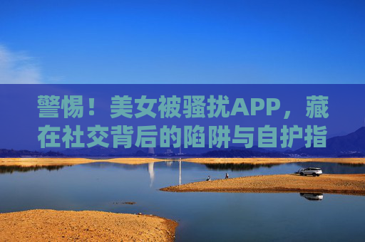 警惕!美女被骚扰APP,藏在社交背后的陷阱与自护指南,警惕社交APP骚扰陷阱,美女自护指南 警惕!美女被骚扰APP,藏在社交背后的陷阱与自护指南,警惕社交APP骚扰陷阱,美女自护指南