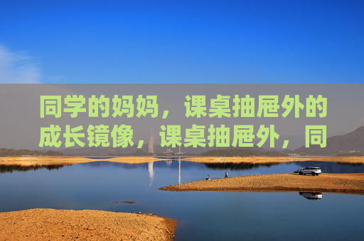 同学的妈妈,课桌抽屉外的成长镜像,课桌抽屉外,同学妈妈的成长镜像 同学的妈妈,课桌抽屉外的成长镜像,课桌抽屉外,同学妈妈的成长镜像