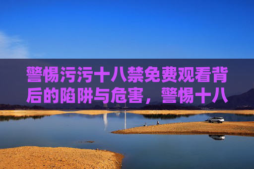 警惕污污十八禁免费观看背后的陷阱与危害,警惕十八禁免费观看的陷阱与危害 警惕污污十八禁免费观看背后的陷阱与危害,警惕十八禁免费观看的陷阱与危害