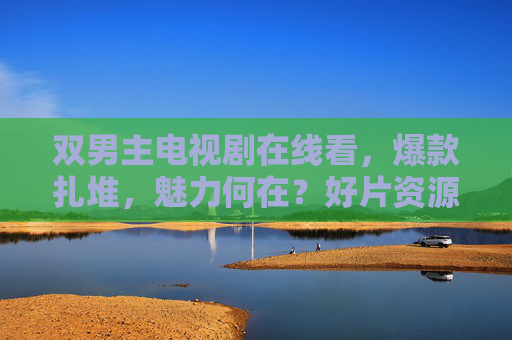 双男主电视剧在线看,爆款扎堆,魅力何在?好片资源全攻略,爆款双男主剧魅力何在?在线看全攻略 双男主电视剧在线看,爆款扎堆,魅力何在?好片资源全攻略,爆款双男主剧魅力何在?在线看全攻略