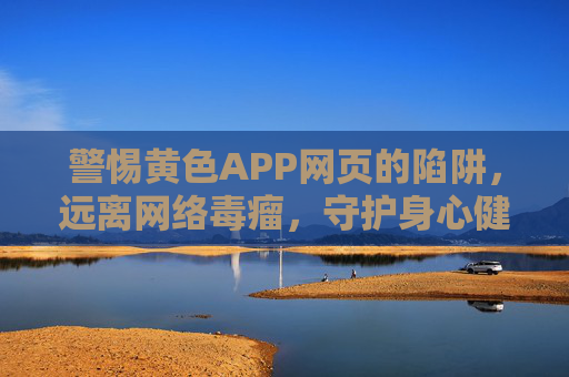 警惕黄色APP网页的陷阱,远离网络毒瘤,守护身心健康,警惕黄色APP陷阱,远离网络毒瘤守护身心健康 警惕黄色APP网页的陷阱,远离网络毒瘤,守护身心健康,警惕黄色APP陷阱,远离网络毒瘤守护身心健康