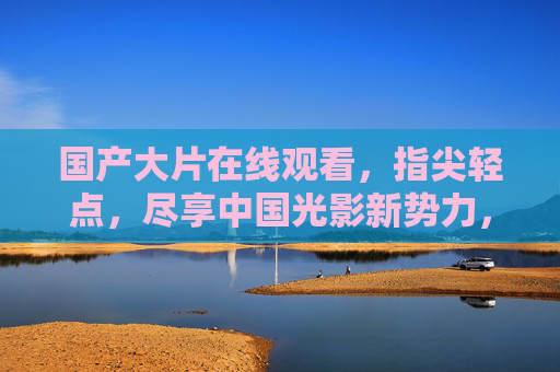 国产大片在线观看,指尖轻点,尽享中国光影新势力,指尖轻点,尽享国产光影新势力 国产大片在线观看,指尖轻点,尽享中国光影新势力,指尖轻点,尽享国产光影新势力