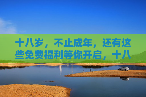 十八岁，不止成年，还有这些免费福利等你开启，十八岁成年礼，免费福利等你开启