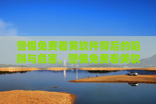 警惕免费看黄软件背后的陷阱与危害,警惕免费看黄软件背后的陷阱与危害 警惕免费看黄软件背后的陷阱与危害,警惕免费看黄软件背后的陷阱与危害