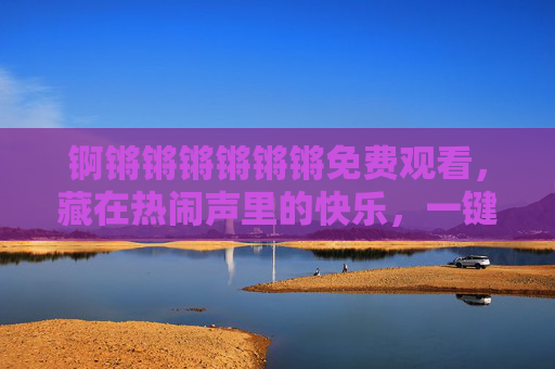 锕锵锵锵锵锵锵免费观看,藏在热闹声里的快乐,一键触达!锕锵锵锵锵锵锵免费观看,一键触达热闹里的快乐 锕锵锵锵锵锵锵免费观看,藏在热闹声里的快乐,一键触达!锕锵锵锵锵锵锵免费观看,一键触达热闹里的快乐