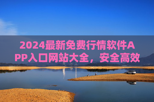2024最新免费行情软件APP入口网站大全，安全高效获取实时市场数据，2024最新免费行情软件APP入口网站大全，安全高效实时市场数据获取入口