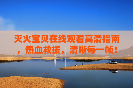 灭火宝贝在线观看高清指南,热血救援,清晰每一帧!灭火宝贝在线高清观看指南,热血救援,帧帧清晰! 灭火宝贝在线观看高清指南,热血救援,清晰每一帧!灭火宝贝在线高清观看指南,热血救援,帧帧清晰!