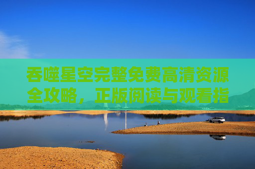 吞噬星空完整免费高清资源全攻略,正版阅读与观看指南,轻松畅享罗峰的星际征途!吞噬星空,免费高清资源全攻略与正版观看指南 吞噬星空完整免费高清资源全攻略,正版阅读与观看指南,轻松畅享罗峰的星际征途!吞噬星空,免费高清资源全攻略与正版观看指南