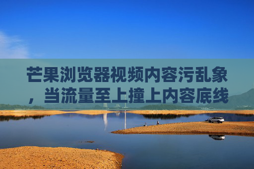 芒果浏览器视频内容污乱象，当流量至上撞上内容底线，芒果浏览器视频内容乱象，流量至上撞破内容底线