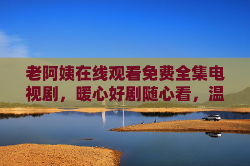 老阿姨在线观看免费全集电视剧,暖心好剧随心看,温情陪伴不等待,老阿姨免费暖心好剧全集,温情陪伴随心看 老阿姨在线观看免费全集电视剧,暖心好剧随心看,温情陪伴不等待,老阿姨免费暖心好剧全集,温情陪伴随心看