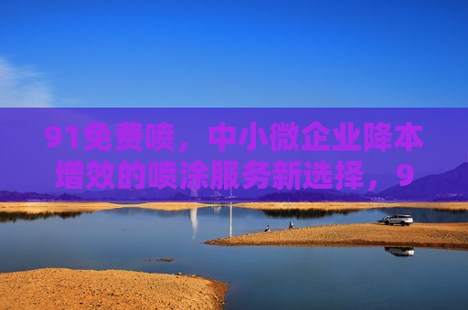 91免费喷,中小微企业降本增效的喷涂服务新选择,91免费喷,中小微企业降本增效的喷涂服务新选择 91免费喷,中小微企业降本增效的喷涂服务新选择,91免费喷,中小微企业降本增效的喷涂服务新选择