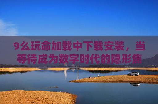 9么玩命加载中下载安装，当等待成为数字时代的隐形焦虑，下载等待，数字时代的隐形焦虑