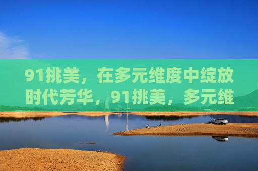 91挑美，在多元维度中绽放时代芳华，91挑美，多元维度绽放时代芳华