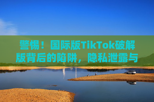 警惕!国际版TikTok破解版背后的陷阱,隐私泄露与法律风险,警惕!国际版TikTok破解版,隐私泄露与法律风险的双重陷阱 警惕!国际版TikTok破解版背后的陷阱,隐私泄露与法律风险,警惕!国际版TikTok破解版,隐私泄露与法律风险的双重陷阱