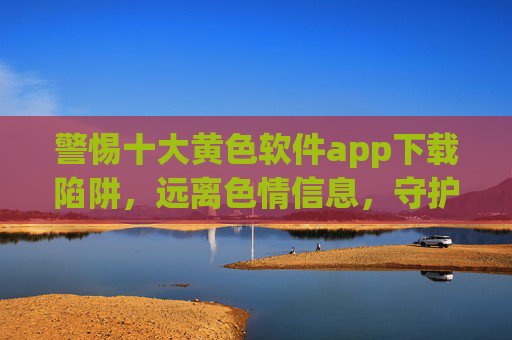 警惕十大黄色软件app下载陷阱,远离色情信息,守护身心健康与网络安全,警惕黄色软件app下载陷阱,守护身心健康与网络安全 警惕十大黄色软件app下载陷阱,远离色情信息,守护身心健康与网络安全,警惕黄色软件app下载陷阱,守护身心健康与网络安全
