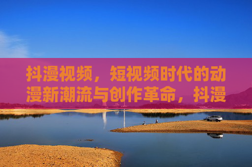 抖漫视频，短视频时代的动漫新潮流与创作革命，抖漫视频，短视频时代的动漫创作革命