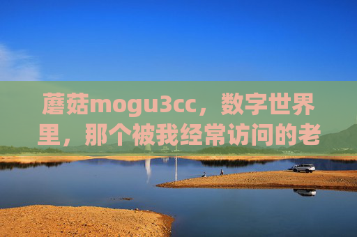 蘑菇mogu3cc,数字世界里,那个被我经常访问的老朋友,蘑菇mogu3cc,数字世界的常访老友 蘑菇mogu3cc,数字世界里,那个被我经常访问的老朋友,蘑菇mogu3cc,数字世界的常访老友