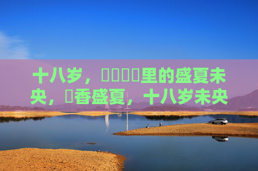 十八岁,馃崐馃崋里的盛夏未央,馃香盛夏,十八岁未央 十八岁,馃崐馃崋里的盛夏未央,馃香盛夏,十八岁未央