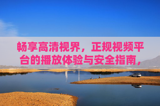 畅享高清视界,正规视频平台的播放体验与安全指南,畅享高清视界,正规视频平台播放体验与安全指南 畅享高清视界,正规视频平台的播放体验与安全指南,畅享高清视界,正规视频平台播放体验与安全指南
