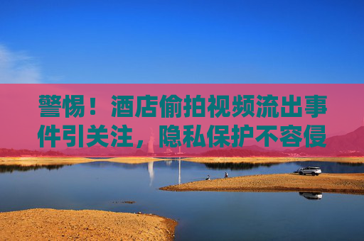 警惕!酒店偷拍视频流出事件引关注,隐私保护不容侵犯,76吃瓜平台需担责?警惕!酒店偷拍视频流出,隐私保护不容侵犯,76吃瓜平台需担责? 警惕!酒店偷拍视频流出事件引关注,隐私保护不容侵犯,76吃瓜平台需担责?警惕!酒店偷拍视频流出,隐私保护不容侵犯,76吃瓜平台需担责?