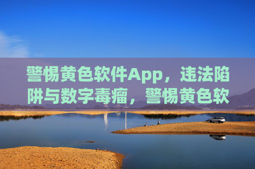 警惕黄色软件App，违法陷阱与数字毒瘤，警惕黄色软件App，违法陷阱与数字毒瘤