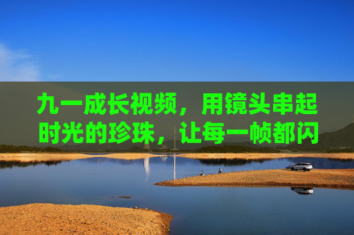 九一成长视频,用镜头串起时光的珍珠,让每一帧都闪耀成长的光,九一成长视频,镜头串时光珍珠,帧帧闪耀成长光 九一成长视频,用镜头串起时光的珍珠,让每一帧都闪耀成长的光,九一成长视频,镜头串时光珍珠,帧帧闪耀成长光