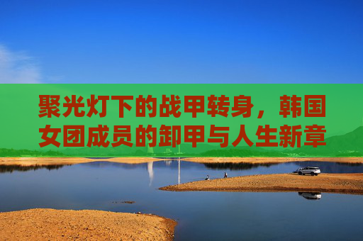 聚光灯下的战甲转身,韩国女团成员的卸甲与人生新章,聚光灯下战甲卸,女团转身启新章 聚光灯下的战甲转身,韩国女团成员的卸甲与人生新章,聚光灯下战甲卸,女团转身启新章
