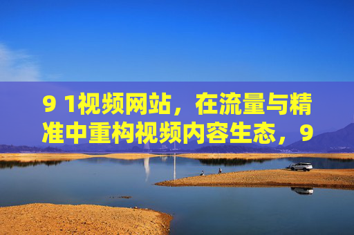 9 1视频网站,在流量与精准中重构视频内容生态,9 1视频网站,在流量与精准中重构视频内容生态 9 1视频网站,在流量与精准中重构视频内容生态,9 1视频网站,在流量与精准中重构视频内容生态
