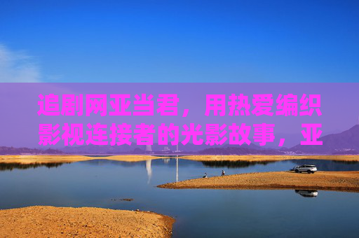追剧网亚当君,用热爱编织影视连接者的光影故事,亚当君,用热爱编织影视连接者的光影故事 追剧网亚当君,用热爱编织影视连接者的光影故事,亚当君,用热爱编织影视连接者的光影故事