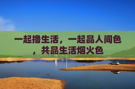 一起撸生活,一起品人间色,共品生活烟火色 一起撸生活,一起品人间色,共品生活烟火色