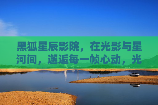 黑狐星辰影院,在光影与星河间,邂逅每一帧心动,光影星河间,邂逅心动帧 黑狐星辰影院,在光影与星河间,邂逅每一帧心动,光影星河间,邂逅心动帧