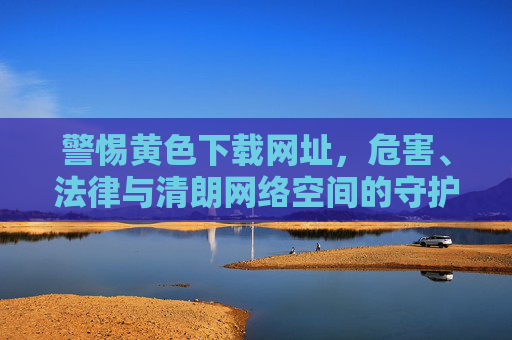 警惕黄色下载网址,危害、法律与清朗网络空间的守护,警惕黄色下载网址,危害、法律与清朗网络空间的守护 警惕黄色下载网址,危害、法律与清朗网络空间的守护,警惕黄色下载网址,危害、法律与清朗网络空间的守护