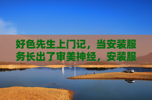 好色先生上门记,当安装服务长出了审美神经,安装服务长出了审美神经 好色先生上门记,当安装服务长出了审美神经,安装服务长出了审美神经