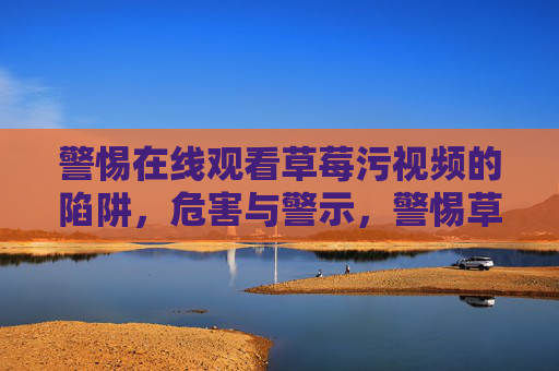 警惕在线观看草莓污视频的陷阱,危害与警示,警惕草莓污视频在线陷阱,危害警示 警惕在线观看草莓污视频的陷阱,危害与警示,警惕草莓污视频在线陷阱,危害警示