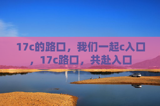 17c的路口,我们一起c入口,17c路口,共赴入口 17c的路口,我们一起c入口,17c路口,共赴入口