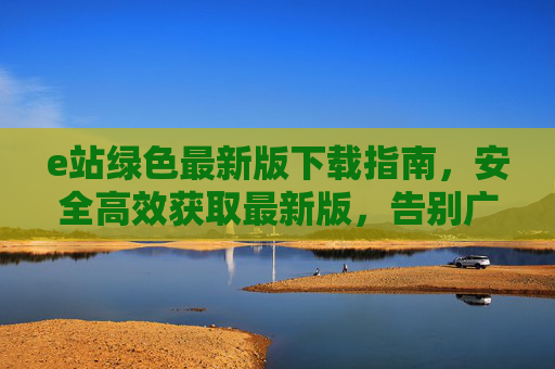 e站绿色最新版下载指南,安全高效获取最新版,告别广告与卡顿,e站绿色最新版下载,安全高效,告别广告卡顿 e站绿色最新版下载指南,安全高效获取最新版,告别广告与卡顿,e站绿色最新版下载,安全高效,告别广告卡顿