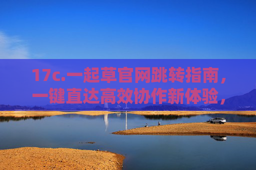 17c.一起草官网跳转指南,一键直达高效协作新体验,一起草官网跳转指南,一键直达高效协作新体验 17c.一起草官网跳转指南,一键直达高效协作新体验,一起草官网跳转指南,一键直达高效协作新体验
