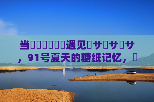 当馃崋馃崋馃崋遇见馃サ馃サ馃サ,91号夏天的糖纸记忆,馃崋遇见馃サ,91号夏天的糖纸记忆 当馃崋馃崋馃崋遇见馃サ馃サ馃サ,91号夏天的糖纸记忆,馃崋遇见馃サ,91号夏天的糖纸记忆