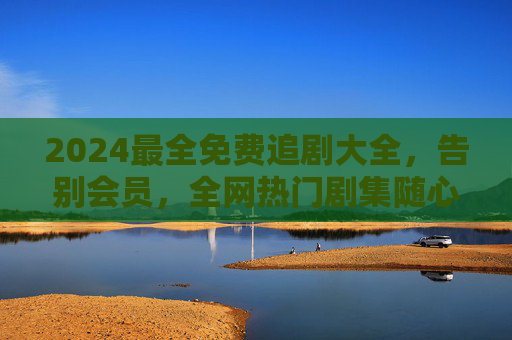 2024最全免费追剧大全，告别会员，全网热门剧集随心看！2024免费追剧大全，告别会员，全网热门随心看