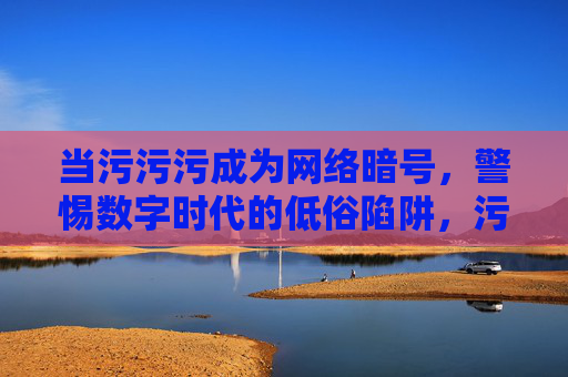 当污污污成为网络暗号，警惕数字时代的低俗陷阱，污污污网络暗号，警惕数字时代的低俗陷阱